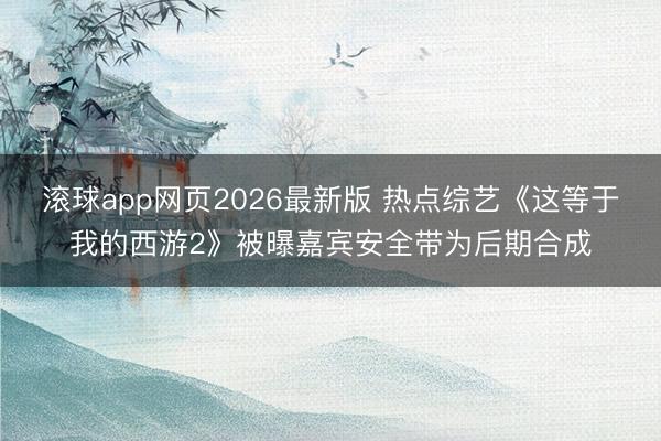 滚球app网页2026最新版 热点综艺《这等于我的西游2》被曝嘉宾安全带为后期合成