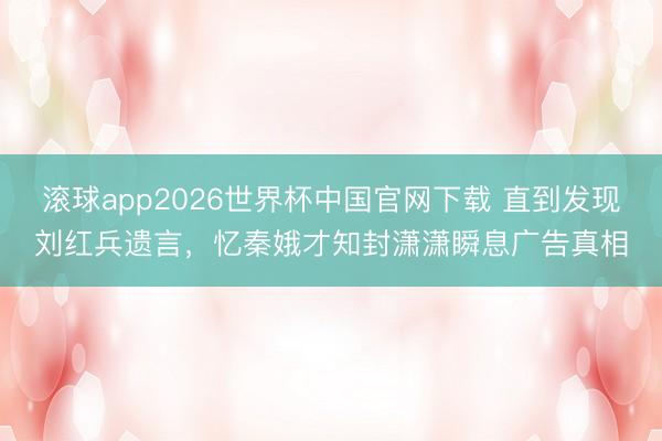滚球app2026世界杯中国官网下载 直到发现刘红兵遗言,忆秦娥才知封潇潇瞬息广告真相