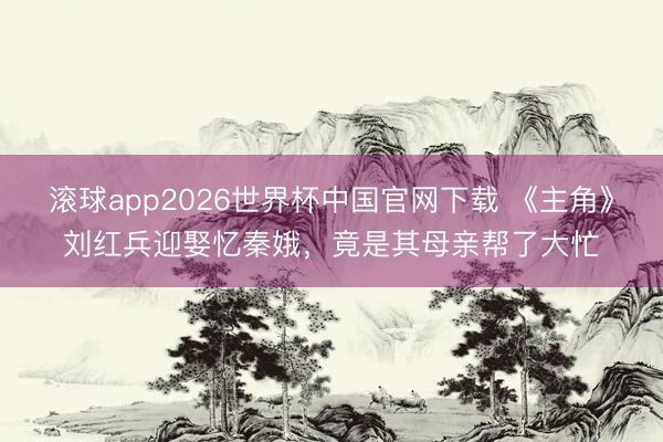 滚球app2026世界杯中国官网下载 《主角》刘红兵迎娶忆秦娥,竟是其母亲帮了大忙
