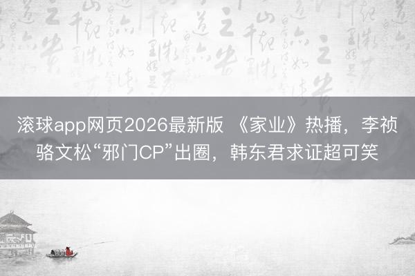 滚球app网页2026最新版 《家业》热播,李祯骆文松“邪门CP”出圈,韩东君求证超可笑