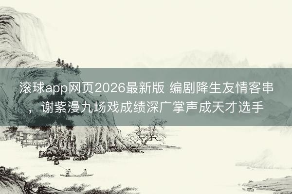 滚球app网页2026最新版 编剧降生友情客串,谢紫漫九场戏成绩深广掌声成天才选手