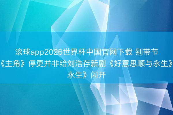 滚球app2026世界杯中国官网下载 别带节律,《主角》停更并非给刘浩存新剧《好意思顺与永生》闪开