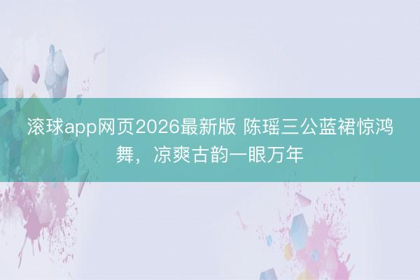 滚球app网页2026最新版 陈瑶三公蓝裙惊鸿舞,凉爽古韵一眼万年