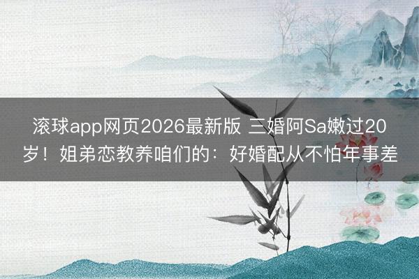 滚球app网页2026最新版 三婚阿Sa嫩过20岁!姐弟恋教养咱们的:好婚配从不怕年事差