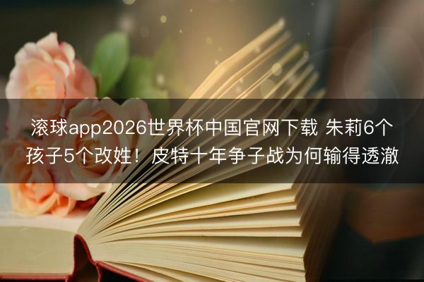 滚球app2026世界杯中国官网下载 朱莉6个孩子5个改姓!皮特十年争子战为何输得透澈