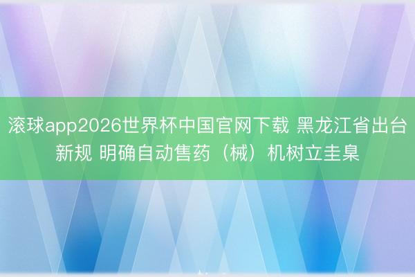滚球app2026世界杯中国官网下载 黑龙江省出台新规 明确自动售药(械)机树立圭臬