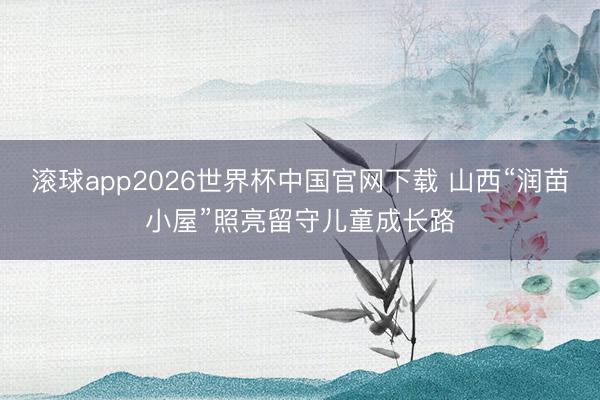 滚球app2026世界杯中国官网下载 山西“润苗小屋”照亮留守儿童成长路