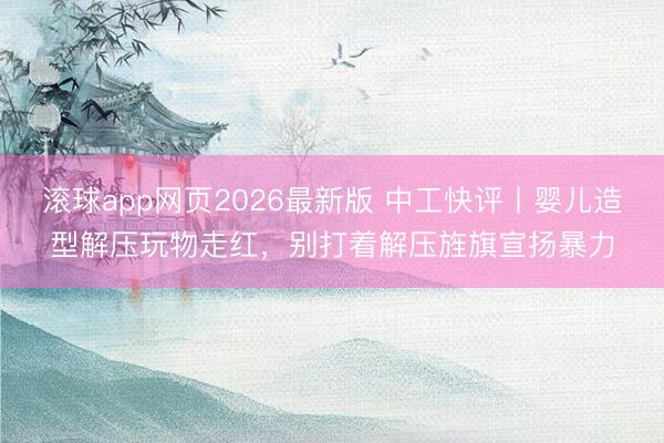滚球app网页2026最新版 中工快评丨婴儿造型解压玩物走红，别打着解压旌旗宣扬暴力