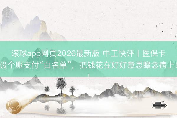 滚球app网页2026最新版 中工快评丨医保卡设个账支付“白名单”,把钱花在好好意思瞻念病上!