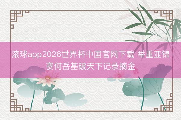 滚球app2026世界杯中国官网下载 举重亚锦赛何岳基破天下记录摘金