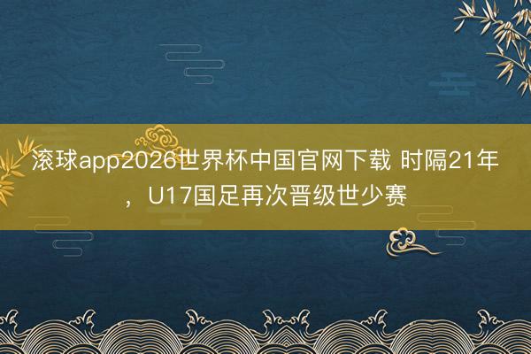 滚球app2026世界杯中国官网下载 时隔21年,U17国足再次晋级世少赛