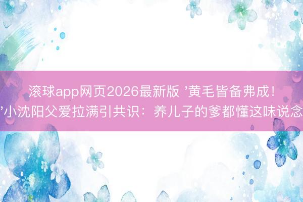 滚球app网页2026最新版 '黄毛皆备弗成！'小沈阳父爱拉满引共识：养儿子的爹都懂这味说念