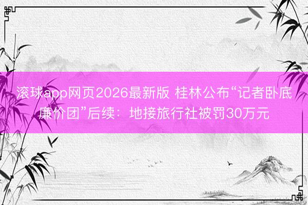 滚球app网页2026最新版 桂林公布“记者卧底廉价团”后续:地接旅行社被罚30万元