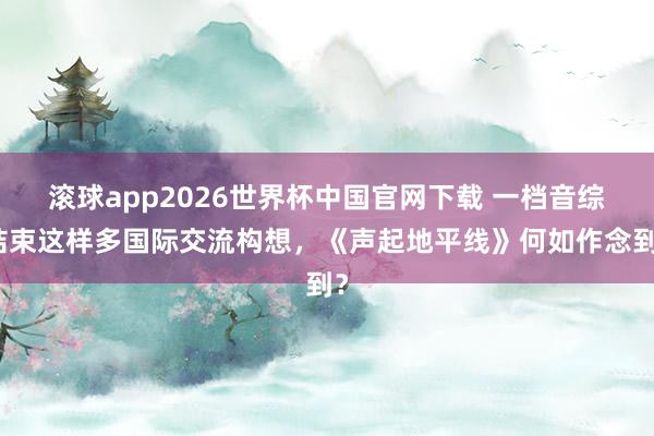 滚球app2026世界杯中国官网下载 一档音综结束这样多国际交流构想，《声起地平线》何如作念到？
