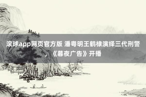 滚球app网页官方版 潘粤明王鹤棣演绎三代刑警,《暮夜广告》开播