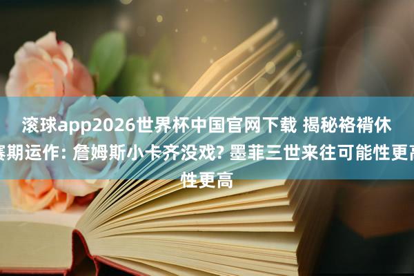 滚球app2026世界杯中国官网下载 揭秘袼褙休赛期运作: 詹姆斯小卡齐没戏? 墨菲三世来往可能性更高