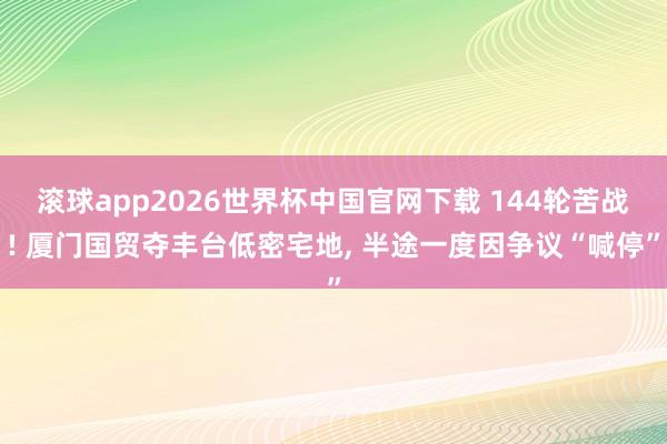 滚球app2026世界杯中国官网下载 144轮苦战! 厦门国贸夺丰台低密宅地, 半途一度因争议“喊停”
