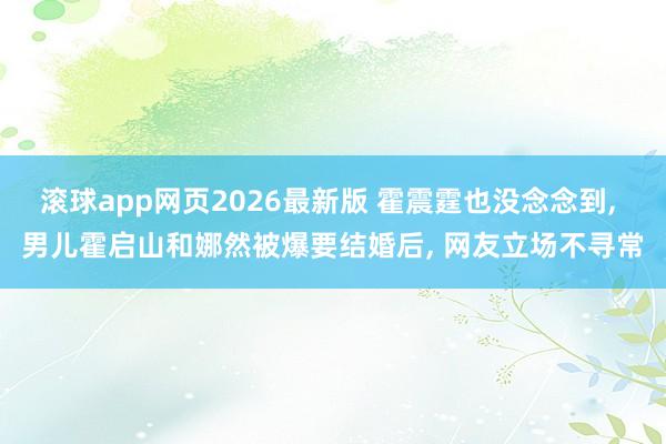 滚球app网页2026最新版 霍震霆也没念念到, 男儿霍启山和娜然被爆要结婚后, 网友立场不寻常