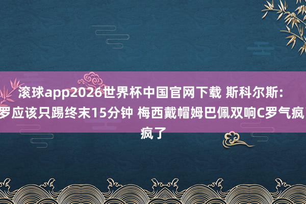 滚球app2026世界杯中国官网下载 斯科尔斯: C罗应该只踢终末15分钟 梅西戴帽姆巴佩双响C罗气疯了