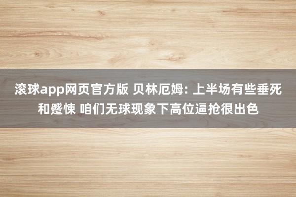 滚球app网页官方版 贝林厄姆: 上半场有些垂死和蹙悚 咱们无球现象下高位逼抢很出色
