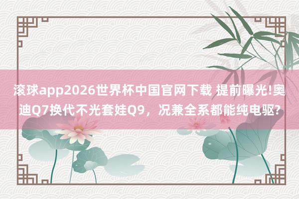 滚球app2026世界杯中国官网下载 提前曝光!奥迪Q7换代不光套娃Q9,况兼全系都能纯电驱?