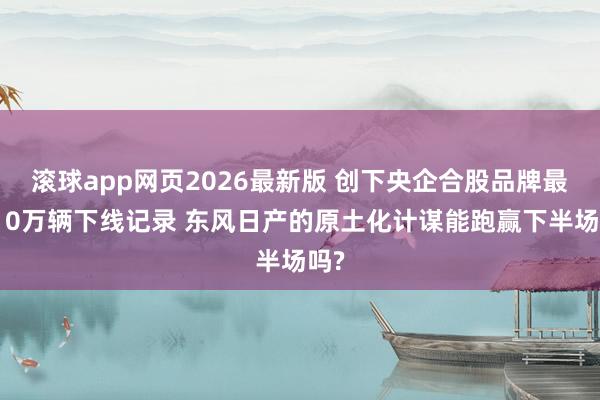 滚球app网页2026最新版 创下央企合股品牌最快10万辆下线记录 东风日产的原土化计谋能跑赢下半场吗?