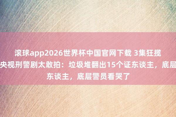 滚球app2026世界杯中国官网下载 3集狂揽宇宙第一!央视刑警剧太敢拍:垃圾堆翻出15个证东谈主,底层警员看哭了